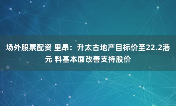 场外股票配资 里昂：升太古地产目标价至22.2港元 料基本面改善支持股价