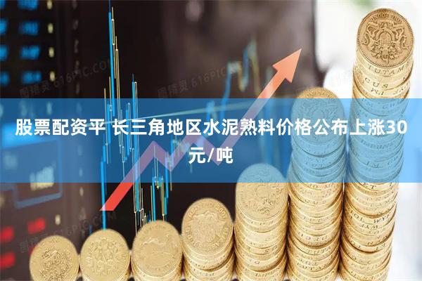 股票配资平 长三角地区水泥熟料价格公布上涨30元/吨