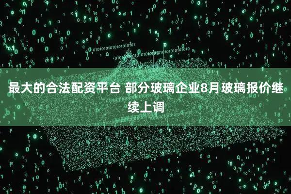 最大的合法配资平台 部分玻璃企业8月玻璃报价继续上调