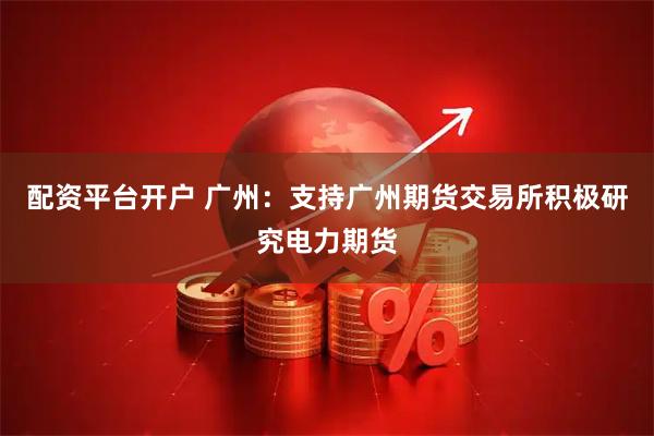 配资平台开户 广州：支持广州期货交易所积极研究电力期货