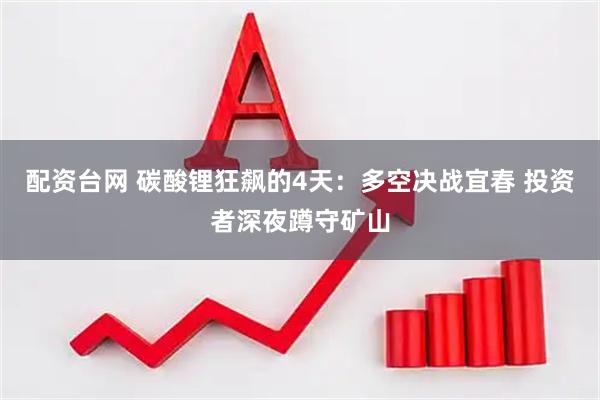 配资台网 碳酸锂狂飙的4天：多空决战宜春 投资者深夜蹲守矿山
