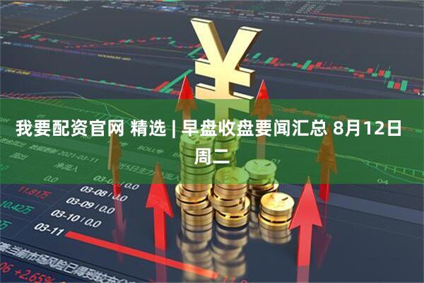 我要配资官网 精选 | 早盘收盘要闻汇总 8月12日 周二