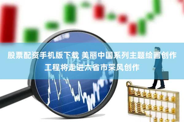 股票配资手机版下载 美丽中国系列主题绘画创作工程将走进六省市采风创作