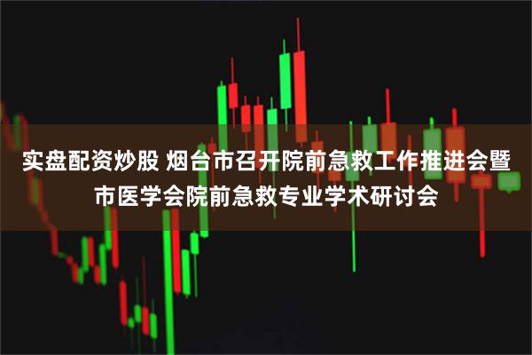 实盘配资炒股 烟台市召开院前急救工作推进会暨市医学会院前急救专业学术研讨会