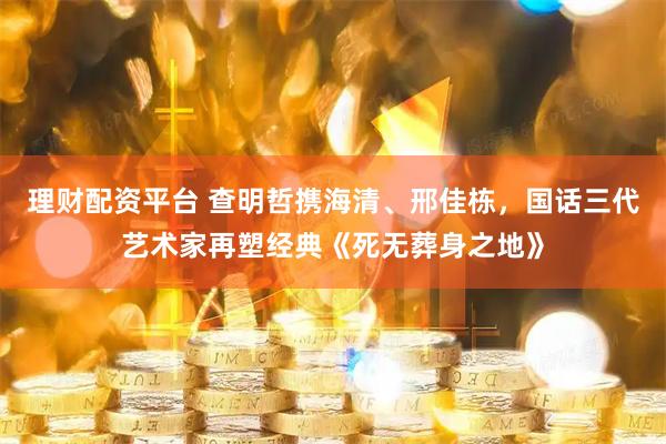 理财配资平台 查明哲携海清、邢佳栋，国话三代艺术家再塑经典《死无葬身之地》