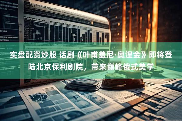 实盘配资炒股 话剧《叶甫盖尼·奥涅金》即将登陆北京保利剧院，带来巅峰俄式美学