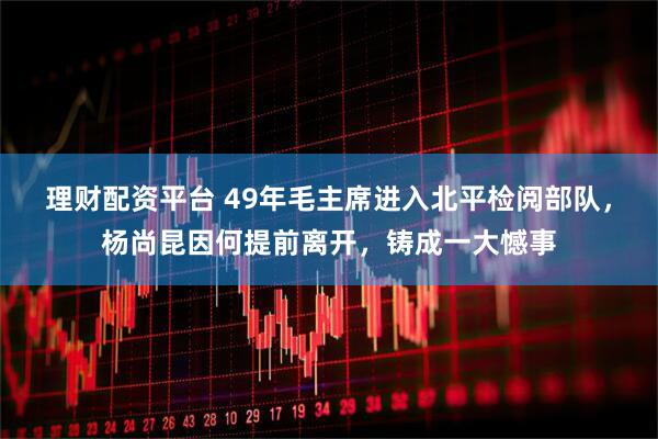 理财配资平台 49年毛主席进入北平检阅部队，杨尚昆因何提前离开，铸成一大憾事