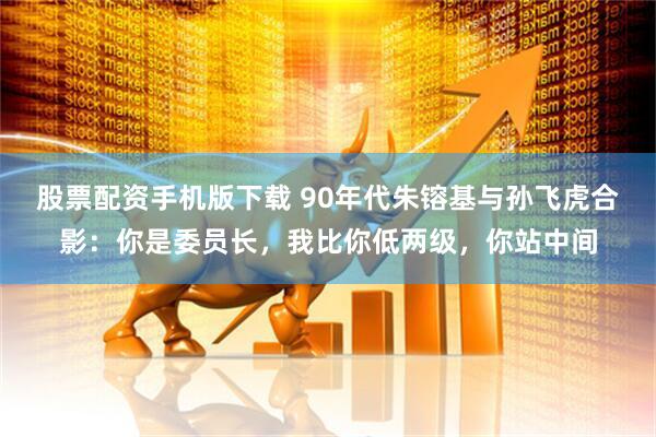 股票配资手机版下载 90年代朱镕基与孙飞虎合影：你是委员长，我比你低两级，你站中间