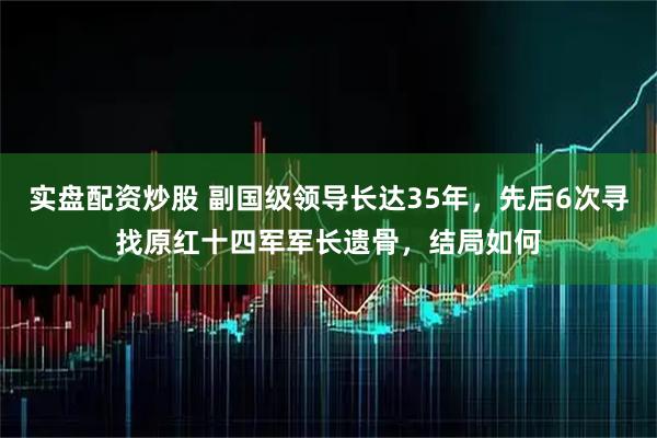 实盘配资炒股 副国级领导长达35年，先后6次寻找原红十四军军长遗骨，结局如何