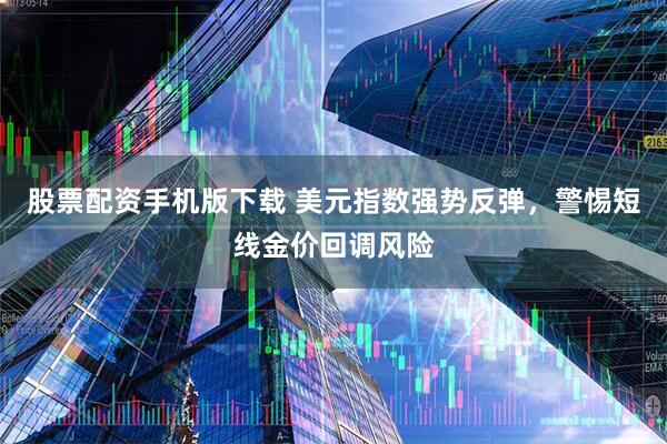 股票配资手机版下载 美元指数强势反弹，警惕短线金价回调风险