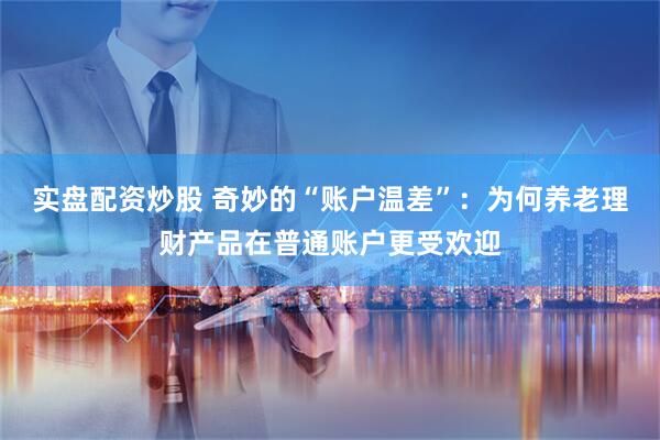 实盘配资炒股 奇妙的“账户温差”：为何养老理财产品在普通账户更受欢迎