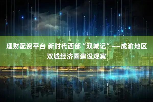 理财配资平台 新时代西部“双城记”——成渝地区双城经济圈建设观察