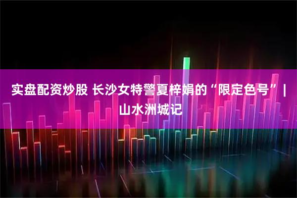 实盘配资炒股 长沙女特警夏梓娟的“限定色号” | 山水洲城记
