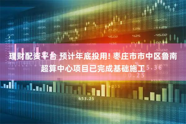 理财配资平台 预计年底投用! 枣庄市市中区鲁南超算中心项目已完成基础施工
