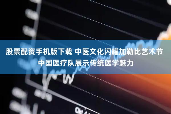 股票配资手机版下载 中医文化闪耀加勒比艺术节 中国医疗队展示传统医学魅力