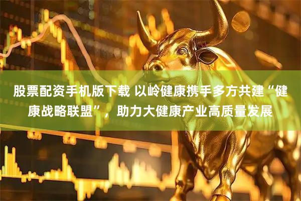 股票配资手机版下载 以岭健康携手多方共建“健康战略联盟”，助力大健康产业高质量发展