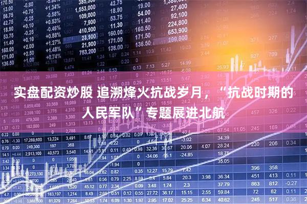 实盘配资炒股 追溯烽火抗战岁月，“抗战时期的人民军队”专题展进北航