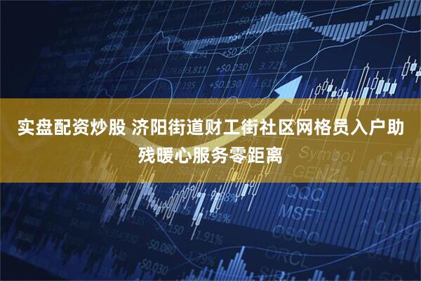 实盘配资炒股 济阳街道财工街社区网格员入户助残暖心服务零距离
