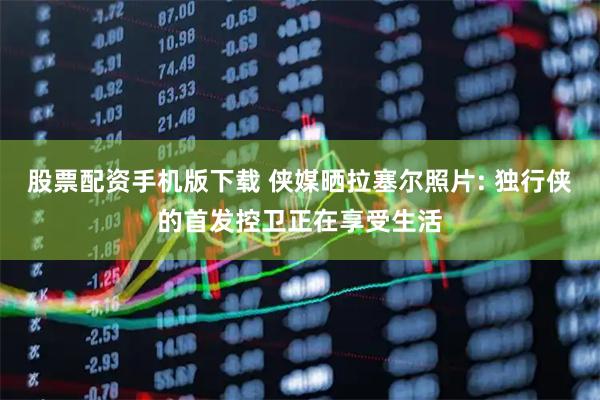 股票配资手机版下载 侠媒晒拉塞尔照片: 独行侠的首发控卫正在享受生活