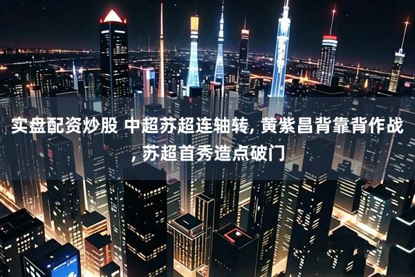 实盘配资炒股 中超苏超连轴转, 黄紫昌背靠背作战, 苏超首秀造点破门
