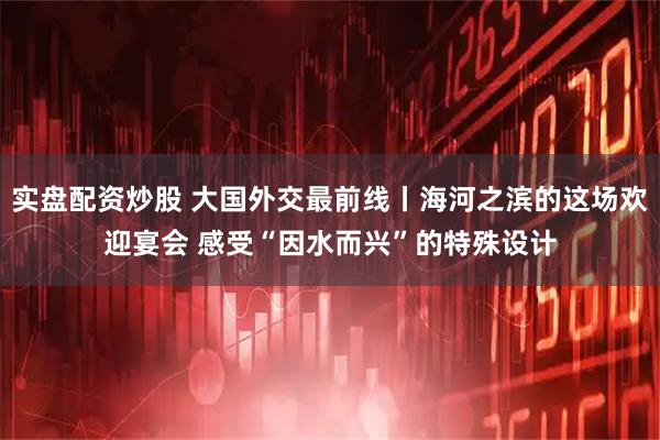 实盘配资炒股 大国外交最前线丨海河之滨的这场欢迎宴会 感受“因水而兴”的特殊设计