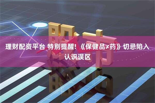 理财配资平台 特别提醒! 《保健品≠药》切忌陷入认识误区