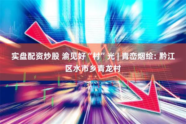 实盘配资炒股 渝见好“村”光 | 青峦烟绘: 黔江区水市乡青龙村