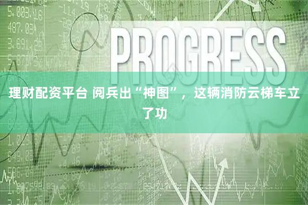 理财配资平台 阅兵出“神图”，这辆消防云梯车立了功