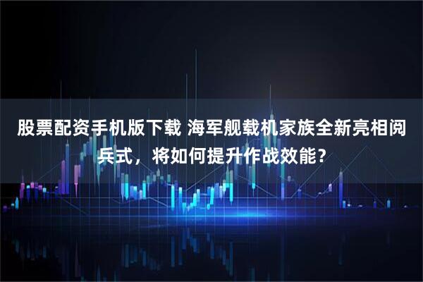 股票配资手机版下载 海军舰载机家族全新亮相阅兵式，将如何提升作战效能？
