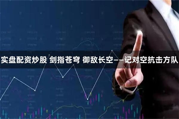实盘配资炒股 剑指苍穹 御敌长空——记对空抗击方队