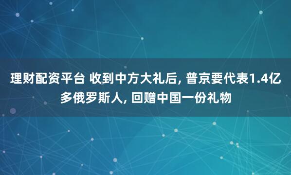 理财配资平台 收到中方大礼后, 普京要代表1.4亿多俄罗斯人, 回赠中国一份礼物