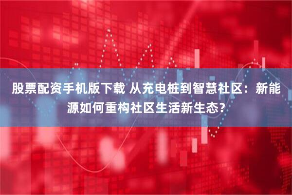 股票配资手机版下载 从充电桩到智慧社区：新能源如何重构社区生活新生态？