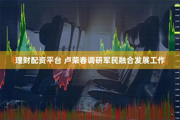 理财配资平台 卢荣春调研军民融合发展工作