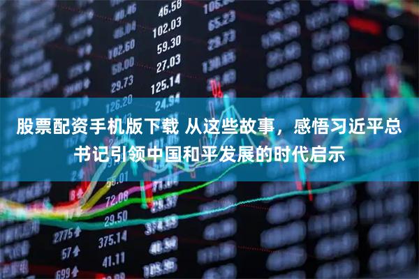 股票配资手机版下载 从这些故事，感悟习近平总书记引领中国和平发展的时代启示
