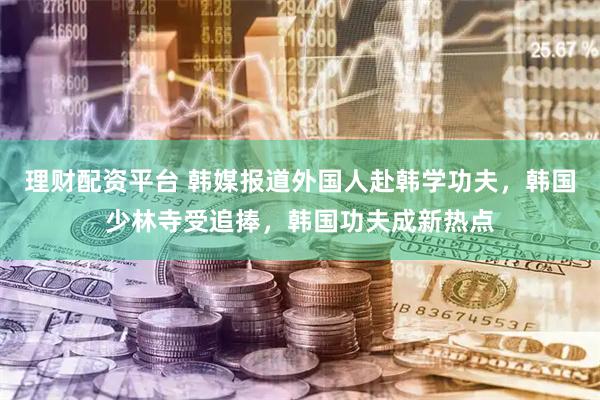 理财配资平台 韩媒报道外国人赴韩学功夫，韩国少林寺受追捧，韩国功夫成新热点