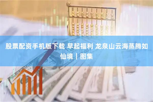 股票配资手机版下载 早起福利 龙泉山云海蒸腾如仙境｜图集
