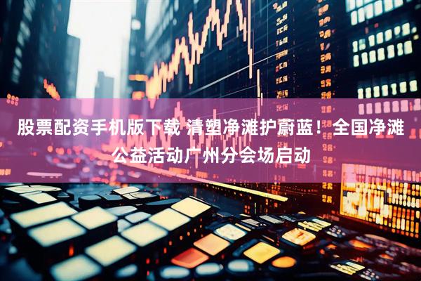 股票配资手机版下载 清塑净滩护蔚蓝！全国净滩公益活动广州分会场启动