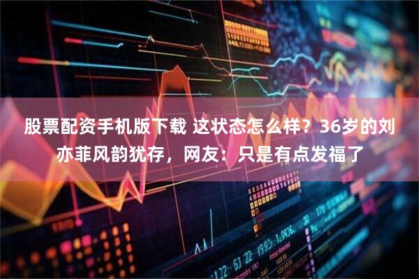 股票配资手机版下载 这状态怎么样？36岁的刘亦菲风韵犹存，网友：只是有点发福了