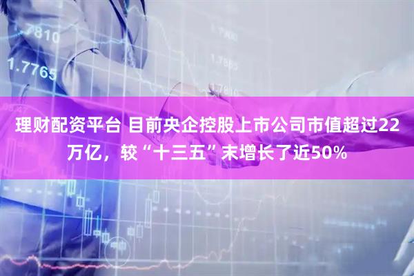 理财配资平台 目前央企控股上市公司市值超过22万亿，较“十三五”末增长了近50%