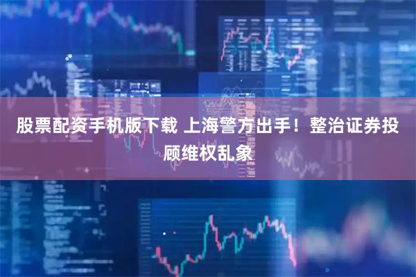 股票配资手机版下载 上海警方出手！整治证券投顾维权乱象