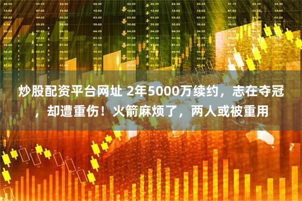 炒股配资平台网址 2年5000万续约，志在夺冠，却遭重伤！火箭麻烦了，两人或被重用