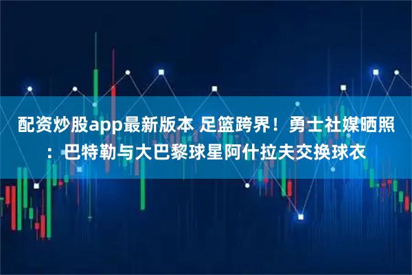 配资炒股app最新版本 足篮跨界！勇士社媒晒照：巴特勒与大巴黎球星阿什拉夫交换球衣