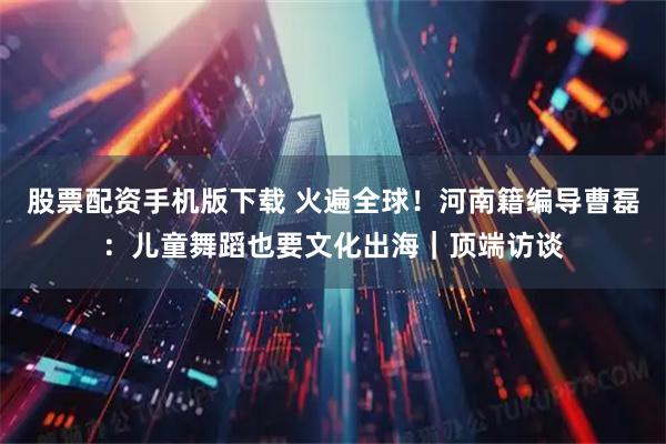 股票配资手机版下载 火遍全球！河南籍编导曹磊：儿童舞蹈也要文化出海｜顶端访谈
