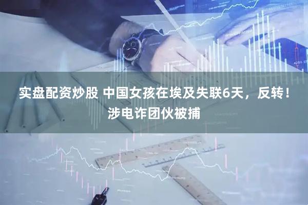 实盘配资炒股 中国女孩在埃及失联6天，反转！涉电诈团伙被捕