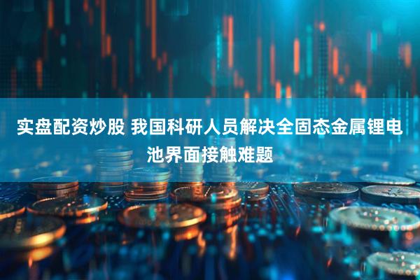 实盘配资炒股 我国科研人员解决全固态金属锂电池界面接触难题