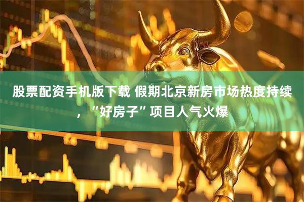 股票配资手机版下载 假期北京新房市场热度持续，“好房子”项目人气火爆