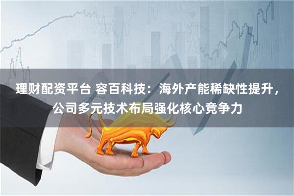 理财配资平台 容百科技：海外产能稀缺性提升，公司多元技术布局强化核心竞争力