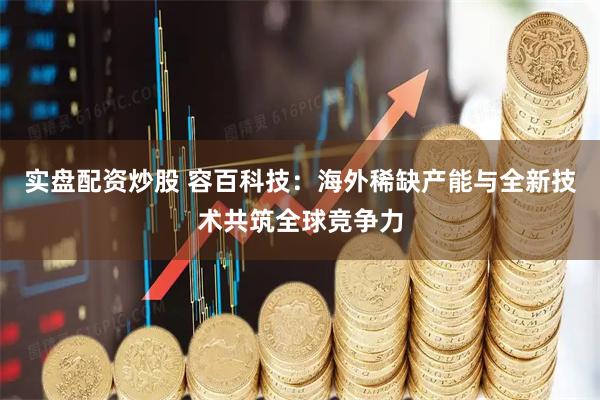 实盘配资炒股 容百科技：海外稀缺产能与全新技术共筑全球竞争力
