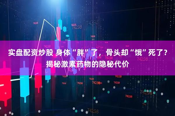 实盘配资炒股 身体“胖”了，骨头却“饿”死了？揭秘激素药物的隐秘代价
