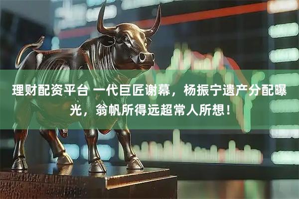 理财配资平台 一代巨匠谢幕，杨振宁遗产分配曝光，翁帆所得远超常人所想！